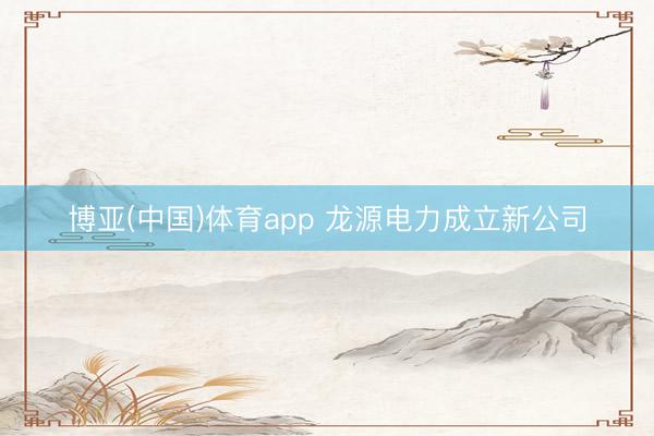 博亚(中国)体育app 龙源电力成立新公司
