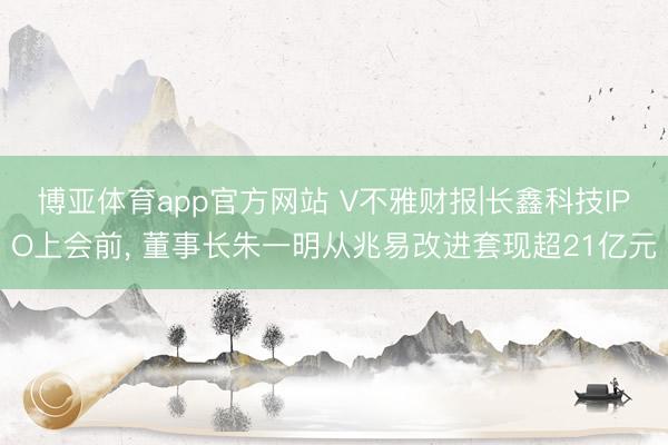 博亚体育app官方网站 V不雅财报|长鑫科技IPO上会前， 董事长朱一明从兆易改进套现超21亿元