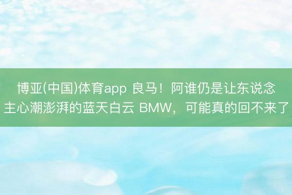 博亚(中国)体育app 良马！阿谁仍是让东说念主心潮澎湃的蓝天白云 BMW，可能真的回不来了