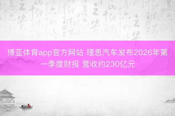 博亚体育app官方网站 理思汽车发布2026年第一季度财报 营收约230亿元