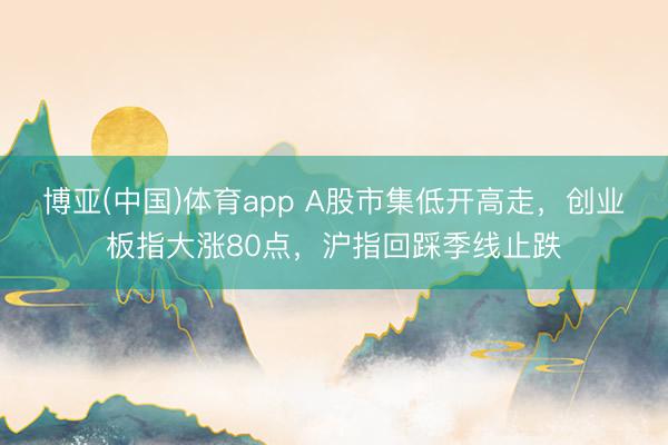 博亚(中国)体育app A股市集低开高走，创业板指大涨80点，沪指回踩季线止跌