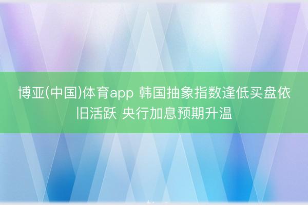 博亚(中国)体育app 韩国抽象指数逢低买盘依旧活跃 央行加息预期升温