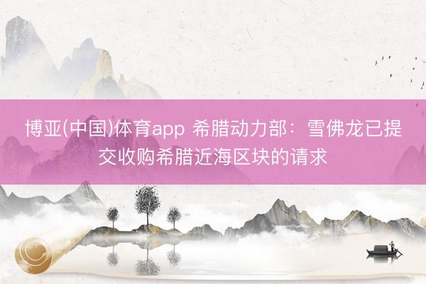 博亚(中国)体育app 希腊动力部：雪佛龙已提交收购希腊近海区块的请求