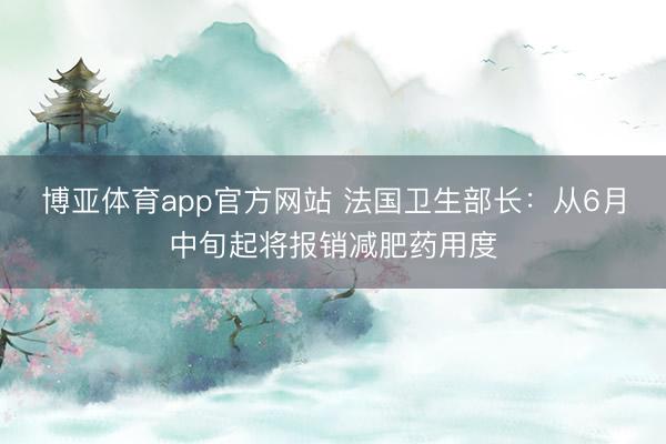 博亚体育app官方网站 法国卫生部长：从6月中旬起将报销减肥药用度