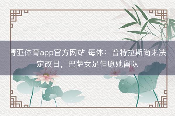 博亚体育app官方网站 每体：普特拉斯尚未决定改日，巴萨女足但愿她留队