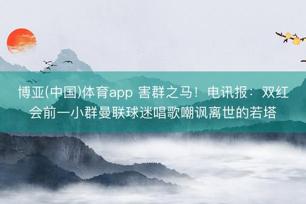 博亚(中国)体育app 害群之马！电讯报：双红会前一小群曼联球迷唱歌嘲讽离世的若塔