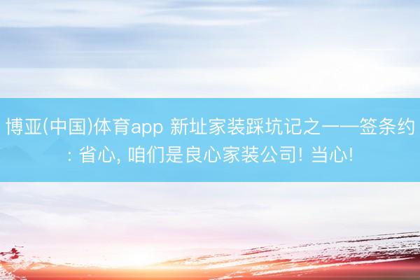博亚(中国)体育app 新址家装踩坑记之一—签条约: 省心， 咱们是良心家装公司! 当心!
