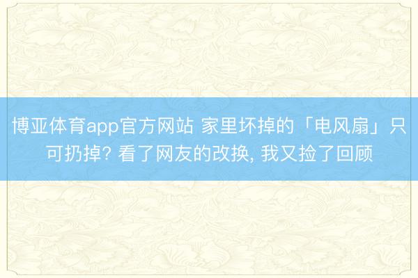 博亚体育app官方网站 家里坏掉的「电风扇」只可扔掉? 看了网友的改换， 我又捡了回顾