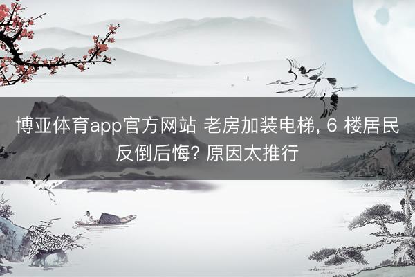 博亚体育app官方网站 老房加装电梯， 6 楼居民反倒后悔? 原因太推行
