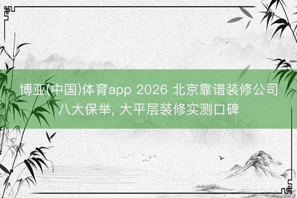 博亚(中国)体育app 2026 北京靠谱装修公司八大保举， 大平层装修实测口碑