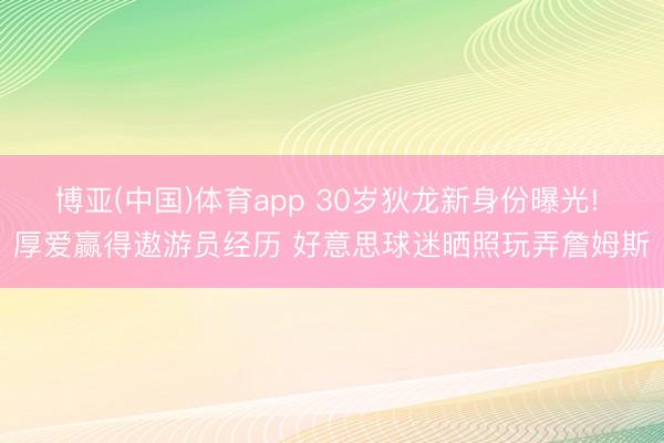 博亚(中国)体育app 30岁狄龙新身份曝光! 厚爱赢得遨游员经历 好意思球迷晒照玩弄詹姆斯