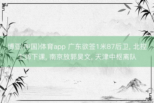 博亚(中国)体育app 广东欲签1米87后卫， 北控主帅下课， 南京放郭昊文， 天津中枢离队