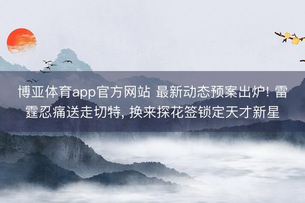 博亚体育app官方网站 最新动态预案出炉! 雷霆忍痛送走切特， 换来探花签锁定天才新星