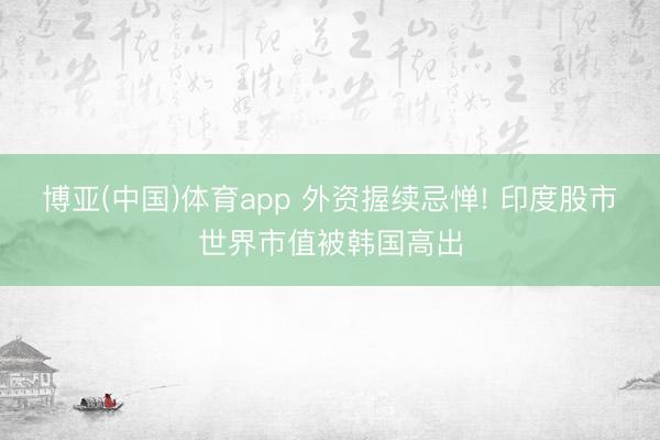 博亚(中国)体育app 外资握续忌惮! 印度股市世界市值被韩国高出
