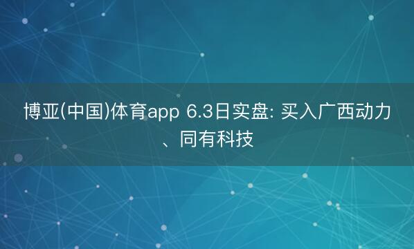 博亚(中国)体育app 6.3日实盘: 买入广西动力、同有科技