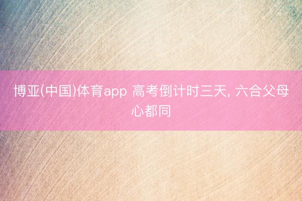 博亚(中国)体育app 高考倒计时三天， 六合父母心都同