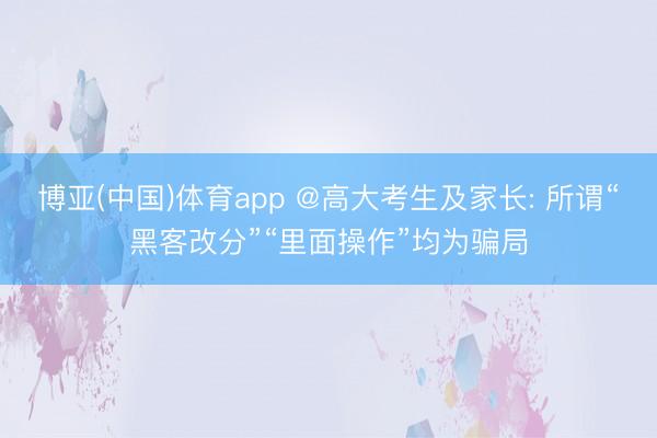 博亚(中国)体育app @高大考生及家长: 所谓“黑客改分”“里面操作”均为骗局