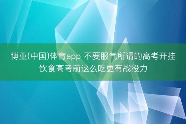 博亚(中国)体育app 不要服气所谓的高考开挂饮食高考前这么吃更有战役力