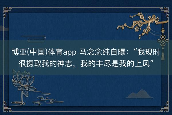 博亚(中国)体育app 马念念纯自曝：“我现时很摄取我的神志，我的丰尽是我的上风”