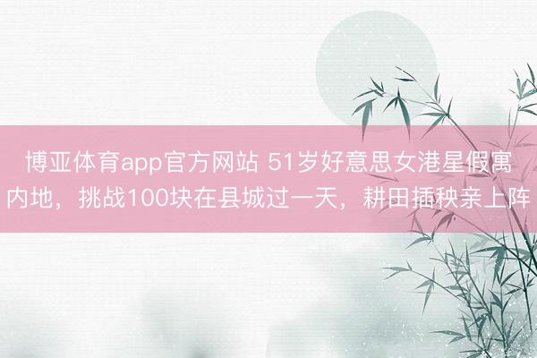 博亚体育app官方网站 51岁好意思女港星假寓内地，挑战100块在县城过一天，耕田插秧亲上阵