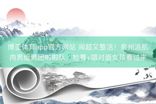 博亚体育app官方网站 闽超又整活！泉州派肌肉男组男团啦啦队，尬舞+唱对面女孩看过来