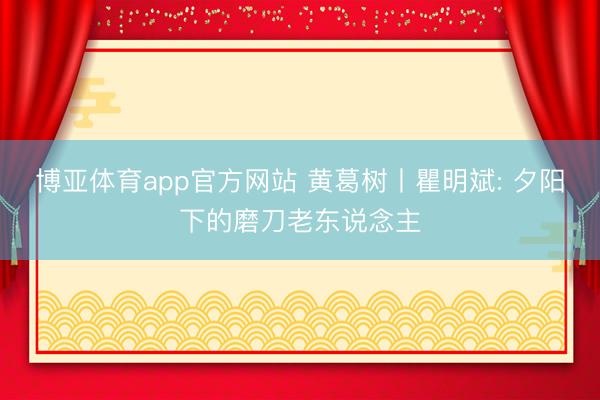 博亚体育app官方网站 黄葛树丨瞿明斌: 夕阳下的磨刀老东说念主