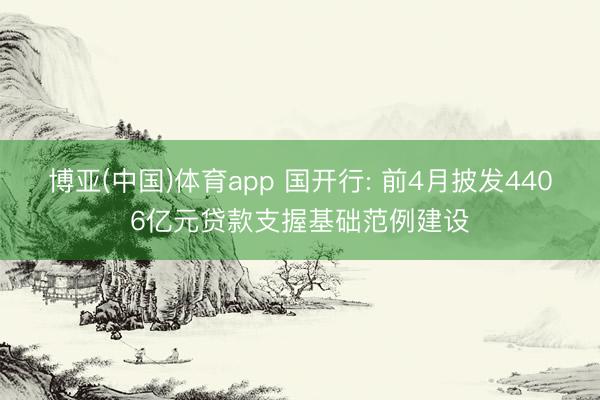 博亚(中国)体育app 国开行: 前4月披发4406亿元贷款支握基础范例建设