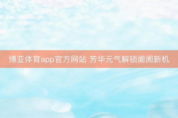 博亚体育app官方网站 芳华元气解锁阛阓新机
