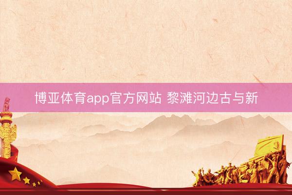 博亚体育app官方网站 黎滩河边古与新