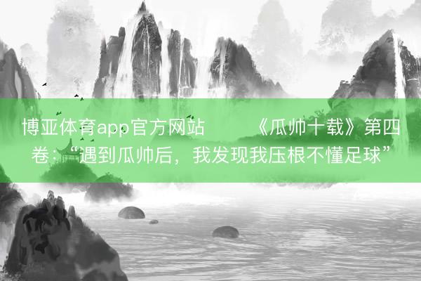 博亚体育app官方网站 ⭐️《瓜帅十载》第四卷:“遇到瓜帅后,我发现我压根不懂足球”