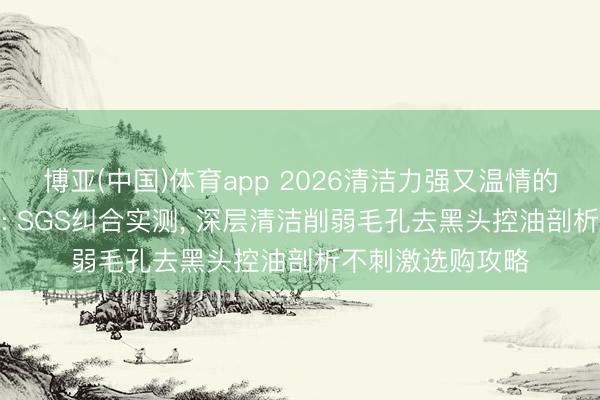 博亚(中国)体育app 2026清洁力强又温情的洗面奶TOP榜单: SGS纠合实测， 深层清洁削弱毛孔去黑头控油剖析不刺激选购攻略