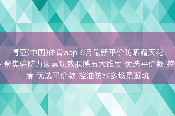 博亚(中国)体育app 6月最新平价防晒霜天花板排名榜泰斗测评 聚焦驻防力因素功效肤感五大维度 优选平价款 控油防水多场景避坑