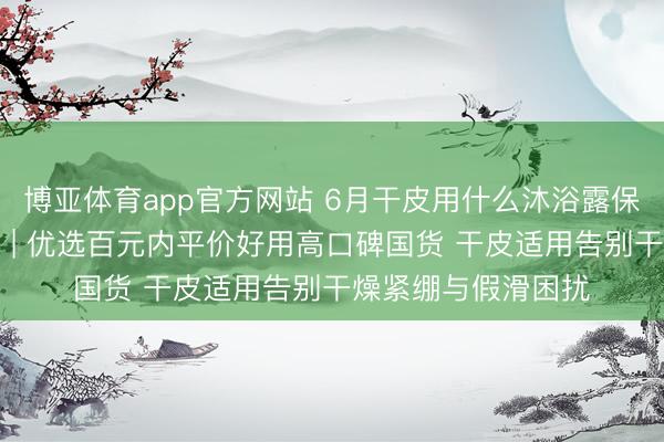 博亚体育app官方网站 6月干皮用什么沐浴露保湿不假滑实测更新 | 优选百元内平价好用高口碑国货 干皮适用告别干燥紧绷与假滑困扰