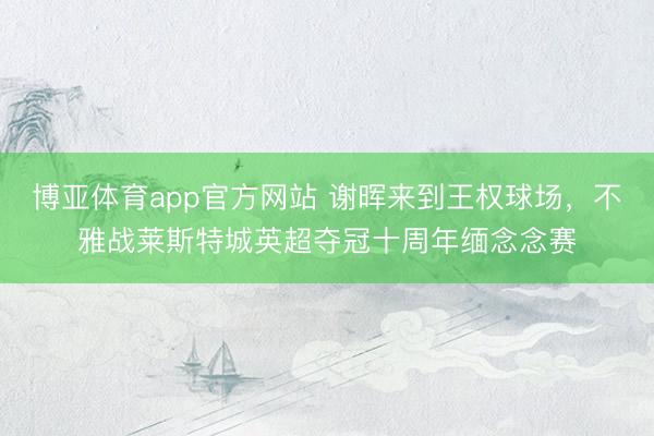 博亚体育app官方网站 谢晖来到王权球场，不雅战莱斯特城英超夺冠十周年缅念念赛