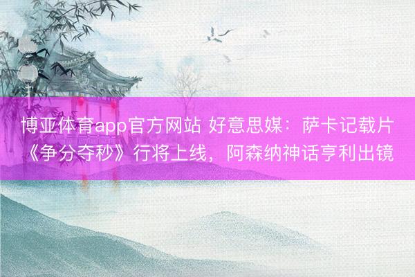 博亚体育app官方网站 好意思媒:萨卡记载片《争分夺秒》行将上线,阿森纳神话亨利出镜