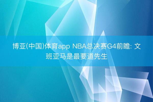 博亚(中国)体育app NBA总决赛G4前瞻: 文班亚马是最要道先生
