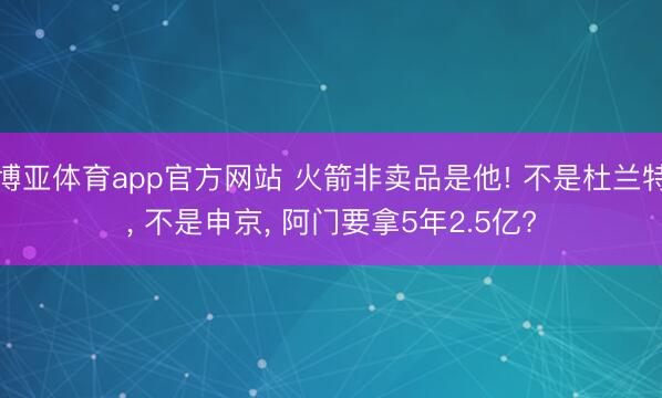 博亚体育app官方网站 火箭非卖品是他! 不是杜兰特， 不是申京， 阿门要拿5年2.5亿?