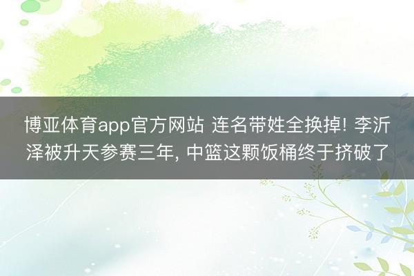 博亚体育app官方网站 连名带姓全换掉! 李沂泽被升天参赛三年， 中篮这颗饭桶终于挤破了