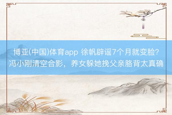 博亚(中国)体育app 徐帆辟谣7个月就变脸?冯小刚清空合影,养女躲她挽父亲胳背太真确