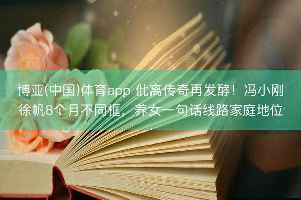 博亚(中国)体育app 仳离传奇再发酵！冯小刚徐帆8个月不同框，养女一句话线路家庭地位