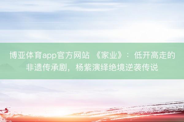 博亚体育app官方网站 《家业》：低开高走的非遗传承剧，杨紫演绎绝境逆袭传说