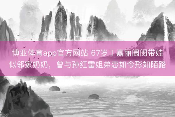 博亚体育app官方网站 67岁丁嘉丽阛阓带娃似邻家奶奶,曾与孙红雷姐弟恋如今形如陌路