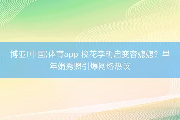 博亚(中国)体育app 校花李明启变容嬷嬷？早年娟秀照引爆网络热议