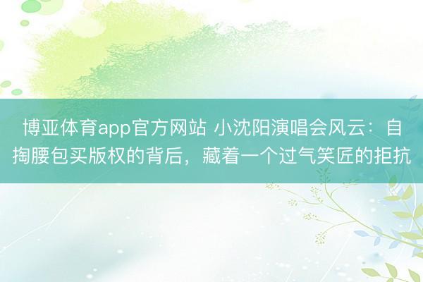 博亚体育app官方网站 小沈阳演唱会风云：自掏腰包买版权的背后，藏着一个过气笑匠的拒抗