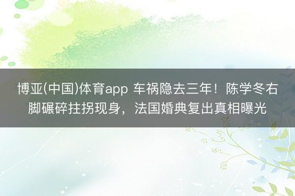 博亚(中国)体育app 车祸隐去三年！陈学冬右脚碾碎拄拐现身，法国婚典复出真相曝光