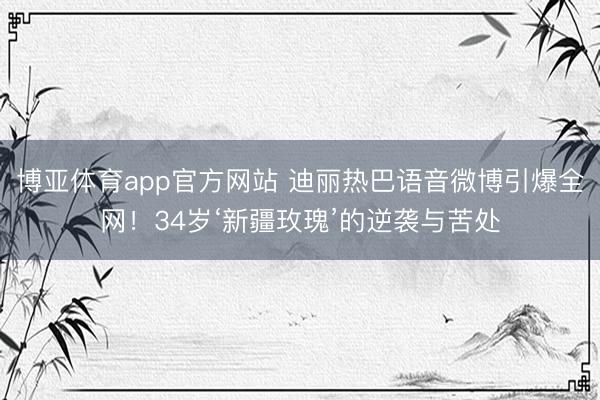 博亚体育app官方网站 迪丽热巴语音微博引爆全网！34岁‘新疆玫瑰’的逆袭与苦处