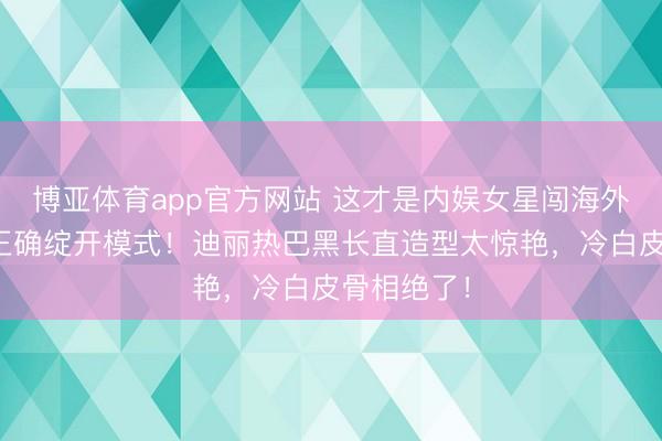 博亚体育app官方网站 这才是内娱女星闯海外时装周的正确绽开模式！迪丽热巴黑长直造型太惊艳，冷白皮骨相绝了！