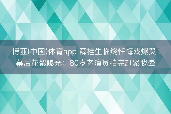 博亚(中国)体育app 薛桂生临终忏悔戏爆哭！幕后花絮曝光：80岁老演员拍完赶紧我晕