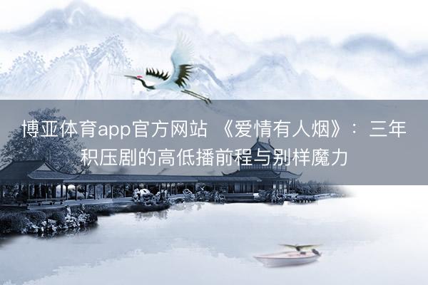 博亚体育app官方网站 《爱情有人烟》：三年积压剧的高低播前程与别样魔力
