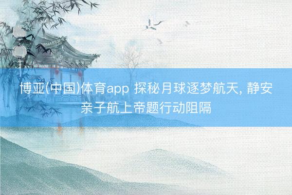 博亚(中国)体育app 探秘月球逐梦航天， 静安亲子航上帝题行动阻隔